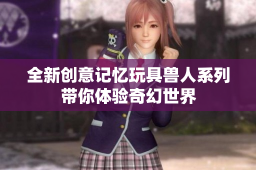 全新创意记忆玩具兽人系列带你体验奇幻世界