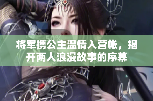 将军携公主温情入营帐，揭开两人浪漫故事的序幕