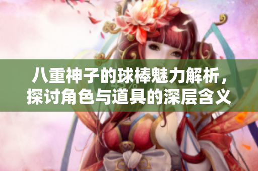 八重神子的球棒魅力解析，探讨角色与道具的深层含义