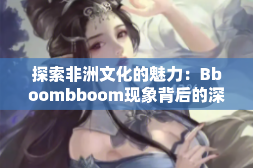 探索非洲文化的魅力：Bboombboom现象背后的深意解读