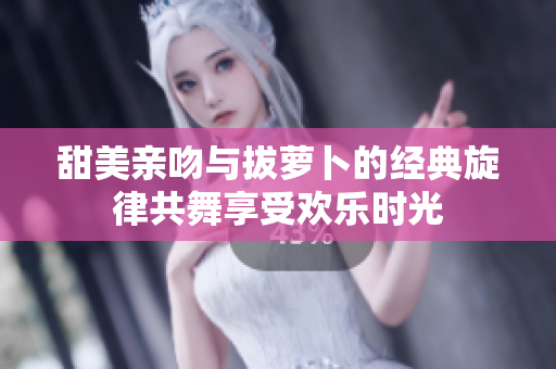 甜美亲吻与拔萝卜的经典旋律共舞享受欢乐时光