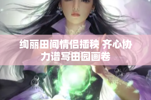 绚丽田间情侣插秧 齐心协力谱写田园画卷