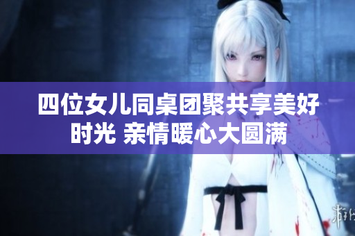四位女儿同桌团聚共享美好时光 亲情暖心大圆满