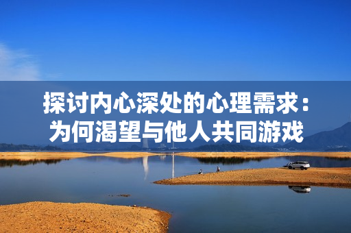 探讨内心深处的心理需求：为何渴望与他人共同游戏