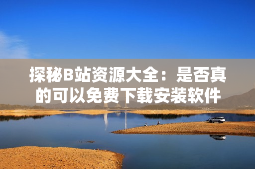 探秘B站资源大全：是否真的可以免费下载安装软件