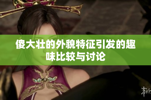 傻大壮的外貌特征引发的趣味比较与讨论