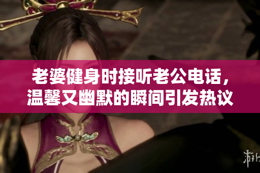 老婆健身时接听老公电话，温馨又幽默的瞬间引发热议