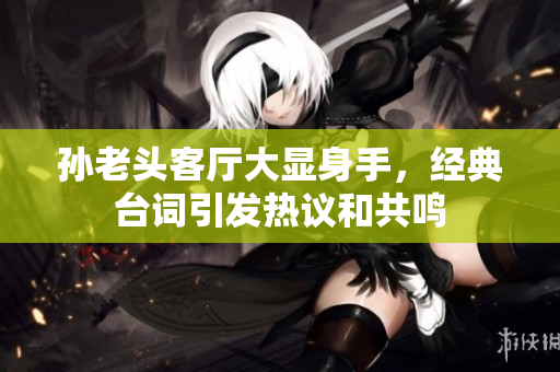 孙老头客厅大显身手，经典台词引发热议和共鸣