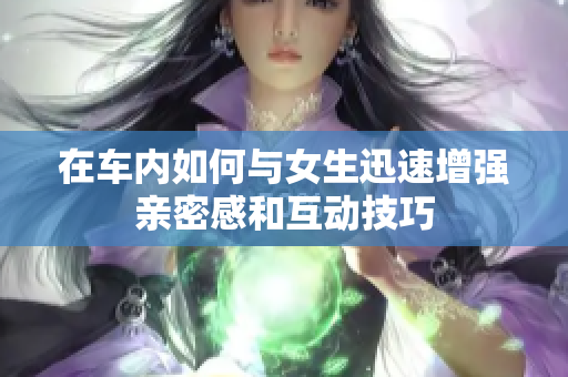 在车内如何与女生迅速增强亲密感和互动技巧