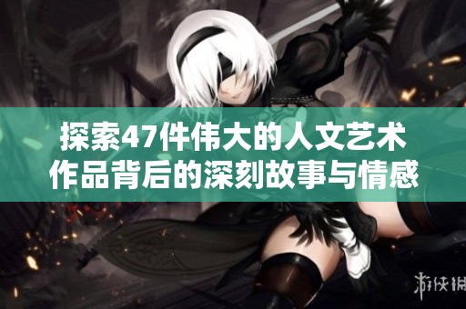 探索47件伟大的人文艺术作品背后的深刻故事与情感