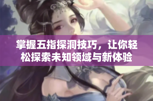 掌握五指探洞技巧，让你轻松探索未知领域与新体验