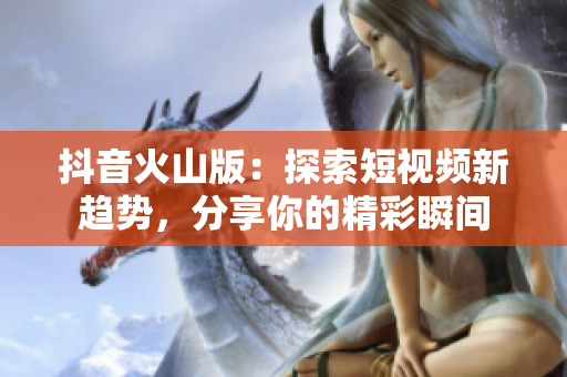 抖音火山版：探索短视频新趋势，分享你的精彩瞬间