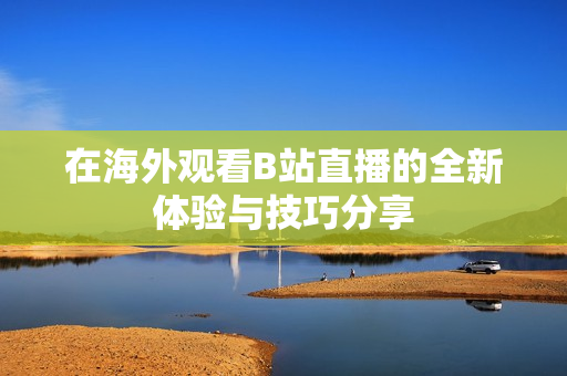 在海外观看B站直播的全新体验与技巧分享