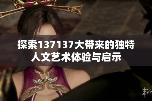 探索137137大带来的独特人文艺术体验与启示