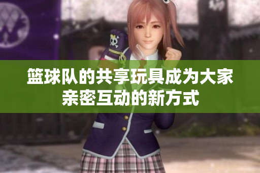 篮球队的共享玩具成为大家亲密互动的新方式