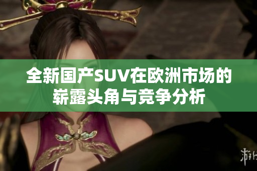 全新国产SUV在欧洲市场的崭露头角与竞争分析