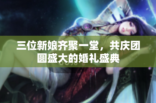 三位新娘齐聚一堂，共庆团圆盛大的婚礼盛典