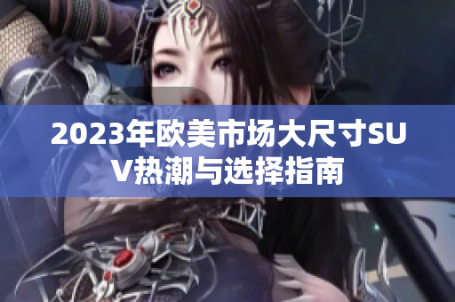 2023年欧美市场大尺寸SUV热潮与选择指南