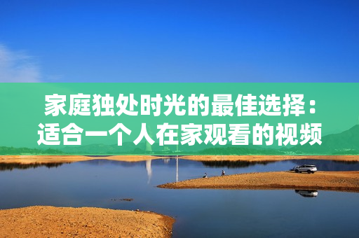家庭独处时光的最佳选择：适合一个人在家观看的视频推荐