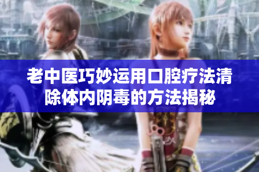 老中医巧妙运用口腔疗法清除体内阴毒的方法揭秘