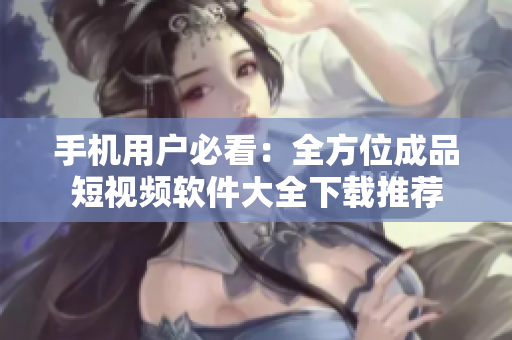 手机用户必看：全方位成品短视频软件大全下载推荐