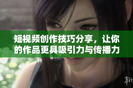 短视频创作技巧分享，让你的作品更具吸引力与传播力