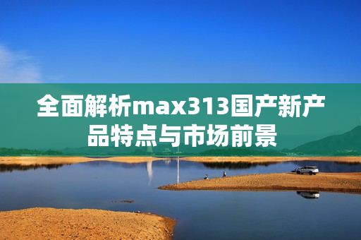 全面解析max313国产新产品特点与市场前景
