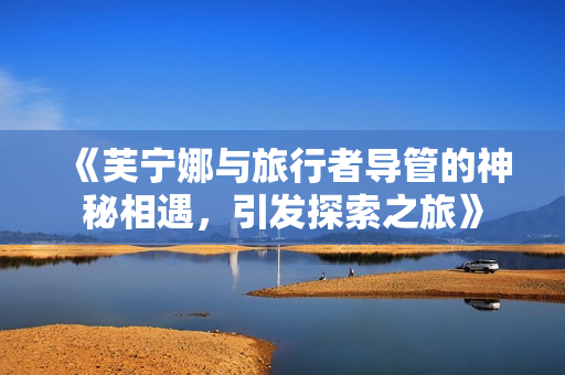 《芙宁娜与旅行者导管的神秘相遇，引发探索之旅》