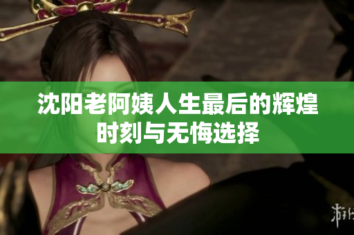 沈阳老阿姨人生最后的辉煌时刻与无悔选择