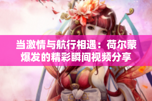 当激情与航行相遇：荷尔蒙爆发的精彩瞬间视频分享
