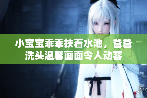 小宝宝乖乖扶着水池，爸爸洗头温馨画面令人动容