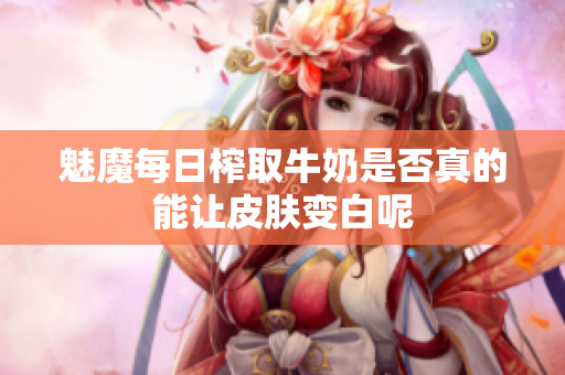 魅魔每日榨取牛奶是否真的能让皮肤变白呢