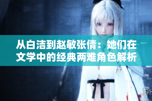 从白洁到赵敏张倩：她们在文学中的经典两难角色解析