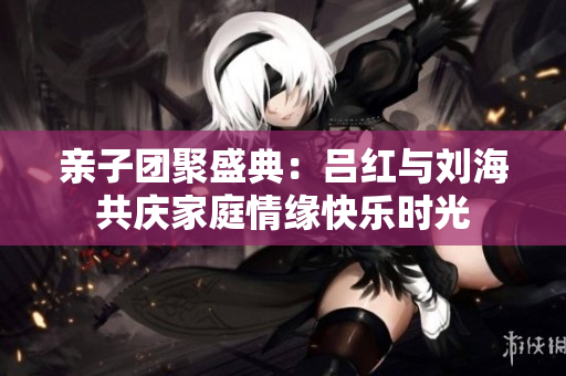 亲子团聚盛典：吕红与刘海共庆家庭情缘快乐时光