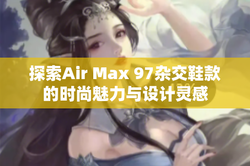 探索Air Max 97杂交鞋款的时尚魅力与设计灵感