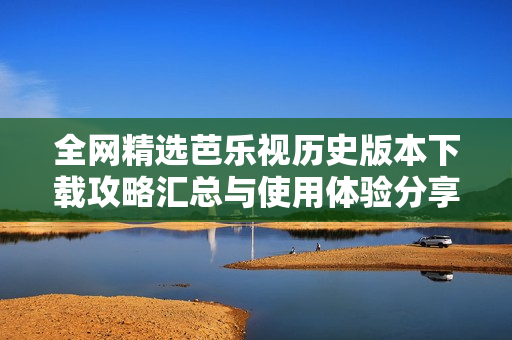 全网精选芭乐视历史版本下载攻略汇总与使用体验分享