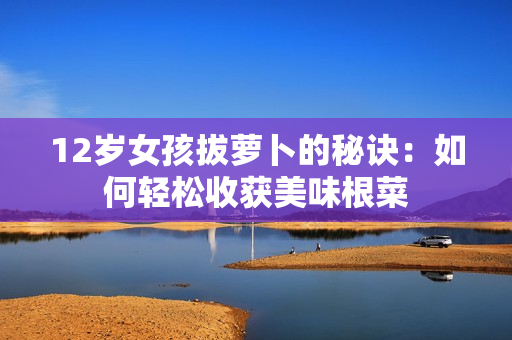 12岁女孩拔萝卜的秘诀：如何轻松收获美味根菜