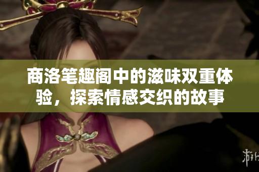 商洛笔趣阁中的滋味双重体验，探索情感交织的故事