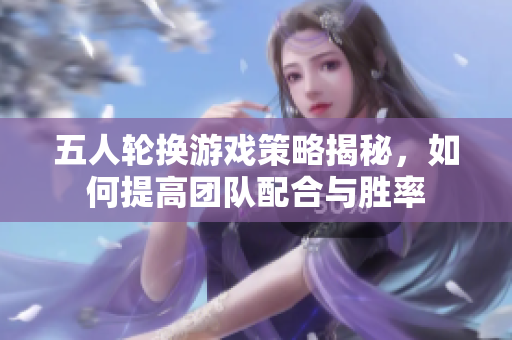 五人轮换游戏策略揭秘，如何提高团队配合与胜率