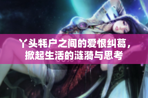 丫头牦户之间的爱恨纠葛，掀起生活的涟漪与思考