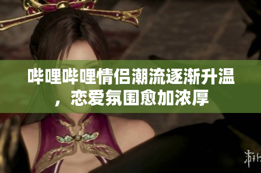 哔哩哔哩情侣潮流逐渐升温，恋爱氛围愈加浓厚