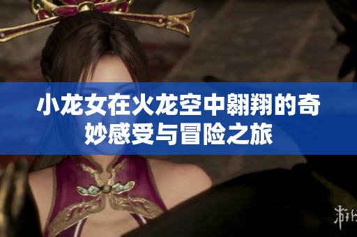小龙女在火龙空中翱翔的奇妙感受与冒险之旅