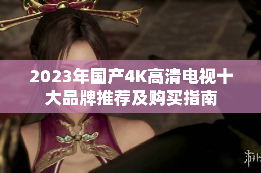 2023年国产4K高清电视十大品牌推荐及购买指南