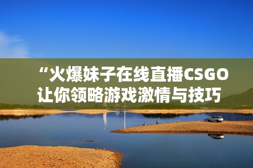 “火爆妹子在线直播CSGO 让你领略游戏激情与技巧”