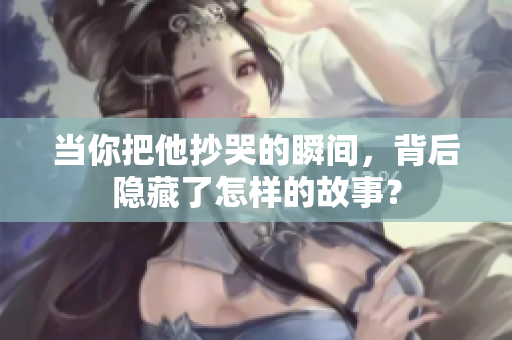 当你把他抄哭的瞬间，背后隐藏了怎样的故事？