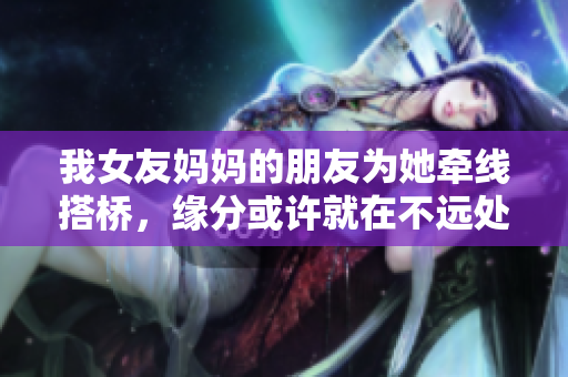 我女友妈妈的朋友为她牵线搭桥，缘分或许就在不远处