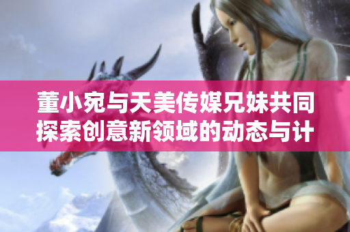 董小宛与天美传媒兄妹共同探索创意新领域的动态与计划