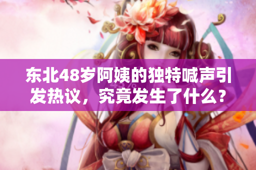 东北48岁阿姨的独特喊声引发热议，究竟发生了什么？