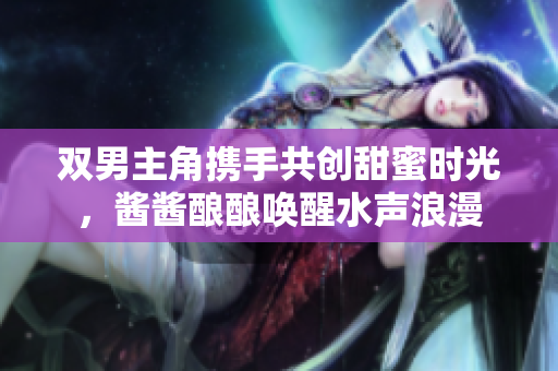 双男主角携手共创甜蜜时光，酱酱酿酿唤醒水声浪漫