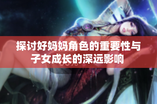 探讨好妈妈角色的重要性与子女成长的深远影响 